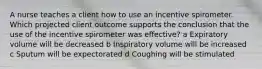 A nurse teaches a client how to use an incentive spirometer. Which projected client outcome supports the conclusion that the use of the incentive spirometer was effective? a Expiratory volume will be decreased b Inspiratory volume will be increased c Sputum will be expectorated d Coughing will be stimulated