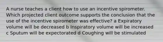 A nurse teaches a client how to use an incentive spirometer. Which projected client outcome supports the conclusion that the use of the incentive spirometer was effective? a Expiratory volume will be decreased b Inspiratory volume will be increased c Sputum will be expectorated d Coughing will be stimulated