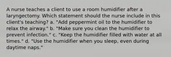 A nurse teaches a client to use a room humidifier after a laryngectomy. Which statement should the nurse include in this client's teaching? a. "Add peppermint oil to the humidifier to relax the airway." b. "Make sure you clean the humidifier to prevent infection." c. "Keep the humidifier filled with water at all times." d. "Use the humidifier when you sleep, even during daytime naps."