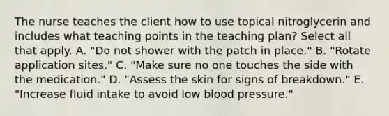 The nurse teaches the client how to use topical nitroglycerin and includes what teaching points in the teaching plan? Select all that apply. A. "Do not shower with the patch in place." B. "Rotate application sites." C. "Make sure no one touches the side with the medication." D. "Assess the skin for signs of breakdown." E. "Increase fluid intake to avoid low blood pressure."