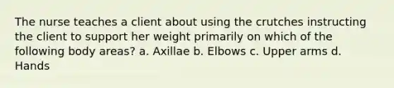 The nurse teaches a client about using the crutches instructing the client to support her weight primarily on which of the following body areas? a. Axillae b. Elbows c. Upper arms d. Hands