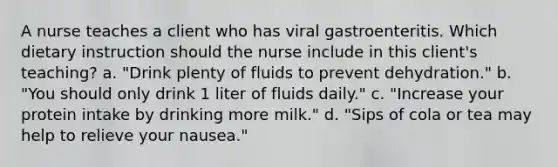 A nurse teaches a client who has viral gastroenteritis. Which dietary instruction should the nurse include in this client's teaching? a. "Drink plenty of fluids to prevent dehydration." b. "You should only drink 1 liter of fluids daily." c. "Increase your protein intake by drinking more milk." d. "Sips of cola or tea may help to relieve your nausea."