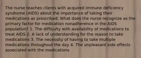 The nurse teaches clients with acquired immune deficiency syndrome (AIDS) about the importance of taking their medications as prescribed. What does the nurse recognize as the primary factor for medication nonadherence in the AIDS population? 1. The difficulty with availability of medications to treat AIDS 2. A lack of understanding for the reason to take medications 3. The necessity of having to take multiple medications throughout the day 4. The unpleasant side effects associated with the medications