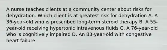 A nurse teaches clients at a community center about risks for dehydration. Which client is at greatest risk for dehydration A. A 36-year-old who is prescribed long-term steroid therapy B. A 55-year-old receiving hypertonic intravenous fluids C. A 76-year-old who is cognitively impaired D. An 83-year-old with congestive heart failure