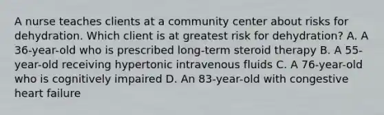 A nurse teaches clients at a community center about risks for dehydration. Which client is at greatest risk for dehydration? A. A 36-year-old who is prescribed long-term steroid therapy B. A 55-year-old receiving hypertonic intravenous fluids C. A 76-year-old who is cognitively impaired D. An 83-year-old with congestive heart failure