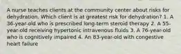 A nurse teaches clients at the community center about risks for dehydration. Which client is at greatest risk for dehydration? 1. A 36-year-old who is prescribed long-term steroid therapy 2. A 55-year-old receiving hypertonic intravenous fluids 3. A 76-year-old who is cognitively impaired 4. An 83-year-old with congestive heart failure