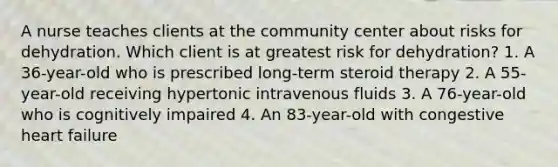 A nurse teaches clients at the community center about risks for dehydration. Which client is at greatest risk for dehydration? 1. A 36-year-old who is prescribed long-term steroid therapy 2. A 55-year-old receiving hypertonic intravenous fluids 3. A 76-year-old who is cognitively impaired 4. An 83-year-old with congestive heart failure