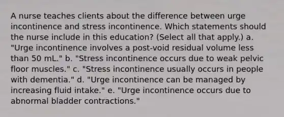 A nurse teaches clients about the difference between urge incontinence and stress incontinence. Which statements should the nurse include in this education? (Select all that apply.) a. "Urge incontinence involves a post-void residual volume less than 50 mL." b. "Stress incontinence occurs due to weak pelvic floor muscles." c. "Stress incontinence usually occurs in people with dementia." d. "Urge incontinence can be managed by increasing fluid intake." e. "Urge incontinence occurs due to abnormal bladder contractions."