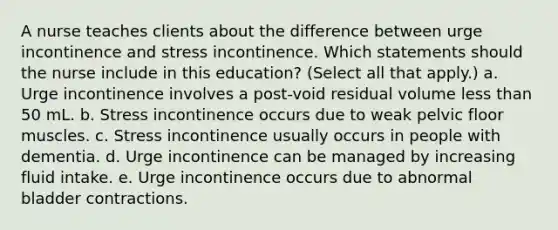 A nurse teaches clients about the difference between urge incontinence and stress incontinence. Which statements should the nurse include in this education? (Select all that apply.) a. Urge incontinence involves a post-void residual volume less than 50 mL. b. Stress incontinence occurs due to weak pelvic floor muscles. c. Stress incontinence usually occurs in people with dementia. d. Urge incontinence can be managed by increasing fluid intake. e. Urge incontinence occurs due to abnormal bladder contractions.