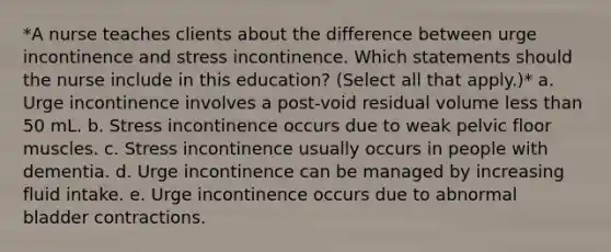 *A nurse teaches clients about the difference between urge incontinence and stress incontinence. Which statements should the nurse include in this education? (Select all that apply.)* a. Urge incontinence involves a post-void residual volume less than 50 mL. b. Stress incontinence occurs due to weak pelvic floor muscles. c. Stress incontinence usually occurs in people with dementia. d. Urge incontinence can be managed by increasing fluid intake. e. Urge incontinence occurs due to abnormal bladder contractions.