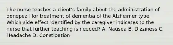 The nurse teaches a client's family about the administration of donepezil for treatment of dementia of the Alzheimer type. Which side effect identified by the caregiver indicates to the nurse that further teaching is needed? A. Nausea B. Dizziness C. Headache D. Constipation