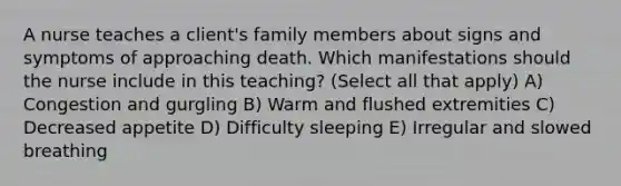 A nurse teaches a client's family members about signs and symptoms of approaching death. Which manifestations should the nurse include in this teaching? (Select all that apply) A) Congestion and gurgling B) Warm and flushed extremities C) Decreased appetite D) Difficulty sleeping E) Irregular and slowed breathing