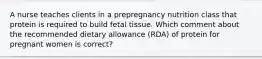 A nurse teaches clients in a prepregnancy nutrition class that protein is required to build fetal tissue. Which comment about the recommended dietary allowance (RDA) of protein for pregnant women is correct?