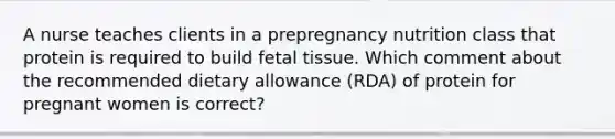 A nurse teaches clients in a prepregnancy nutrition class that protein is required to build fetal tissue. Which comment about the recommended dietary allowance (RDA) of protein for pregnant women is correct?