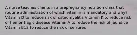 A nurse teaches clients in a prepregnancy nutrition class that routine administration of which vitamin is mandatory and why? Vitamin D to reduce risk of osteomyelitis Vitamin K to reduce risk of hemorrhagic disease Vitamin A to reduce the risk of jaundice Vitamin B12 to reduce the risk of seizures