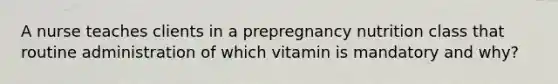 A nurse teaches clients in a prepregnancy nutrition class that routine administration of which vitamin is mandatory and why?