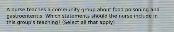 A nurse teaches a community group about food poisoning and gastroenteritis. Which statements should the nurse include in this group's teaching? (Select all that apply)