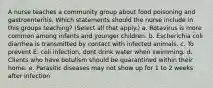 A nurse teaches a community group about food poisoning and gastroenteritis. Which statements should the nurse include in this groups teaching? (Select all that apply.) a. Rotavirus is more common among infants and younger children. b. Escherichia coli diarrhea is transmitted by contact with infected animals. c. To prevent E. coli infection, dont drink water when swimming. d. Clients who have botulism should be quarantined within their home. e. Parasitic diseases may not show up for 1 to 2 weeks after infection