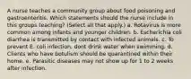 A nurse teaches a community group about food poisoning and gastroenteritis. Which statements should the nurse include in this groups teaching? (Select all that apply.) a. Rotavirus is more common among infants and younger children. b. Escherichia coli diarrhea is transmitted by contact with infected animals. c. To prevent E. coli infection, dont drink water when swimming. d. Clients who have botulism should be quarantined within their home. e. Parasitic diseases may not show up for 1 to 2 weeks after infection.