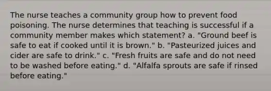 The nurse teaches a community group how to prevent food poisoning. The nurse determines that teaching is successful if a community member makes which statement? a. "Ground beef is safe to eat if cooked until it is brown." b. "Pasteurized juices and cider are safe to drink." c. "Fresh fruits are safe and do not need to be washed before eating." d. "Alfalfa sprouts are safe if rinsed before eating."