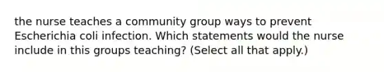 the nurse teaches a community group ways to prevent Escherichia coli infection. Which statements would the nurse include in this groups teaching? (Select all that apply.)