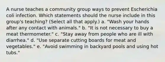 A nurse teaches a community group ways to prevent Escherichia coli infection. Which statements should the nurse include in this group's teaching? (Select all that apply.) a. "Wash your hands after any contact with animals." b. "It is not necessary to buy a meat thermometer." c. "Stay away from people who are ill with diarrhea." d. "Use separate cutting boards for meat and vegetables." e. "Avoid swimming in backyard pools and using hot tubs."