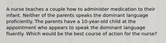 A nurse teaches a couple how to administer medication to their infant. Neither of the parents speaks the dominant language proficiently. The parents have a 10-year-old child at the appointment who appears to speak the dominant language fluently. Which would be the best course of action for the nurse?