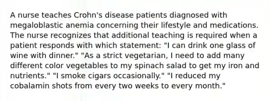 A nurse teaches Crohn's disease patients diagnosed with megaloblastic anemia concerning their lifestyle and medications. The nurse recognizes that additional teaching is required when a patient responds with which statement: "I can drink one glass of wine with dinner." "As a strict vegetarian, I need to add many different color vegetables to my spinach salad to get my iron and nutrients." "I smoke cigars occasionally." "I reduced my cobalamin shots from every two weeks to every month."