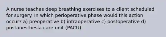 A nurse teaches deep breathing exercises to a client scheduled for surgery. In which perioperative phase would this action occur? a) preoperative b) intraoperative c) postoperative d) postanesthesia care unit (PACU)