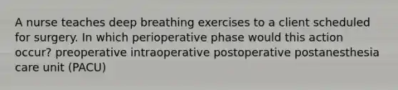 A nurse teaches deep breathing exercises to a client scheduled for surgery. In which perioperative phase would this action occur? preoperative intraoperative postoperative postanesthesia care unit (PACU)