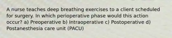 A nurse teaches deep breathing exercises to a client scheduled for surgery. In which perioperative phase would this action occur? a) Preoperative b) Intraoperative c) Postoperative d) Postanesthesia care unit (PACU)