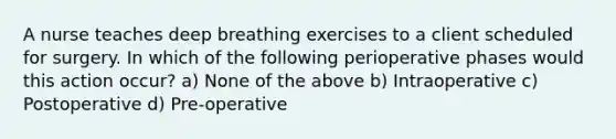 A nurse teaches deep breathing exercises to a client scheduled for surgery. In which of the following perioperative phases would this action occur? a) None of the above b) Intraoperative c) Postoperative d) Pre‐operative