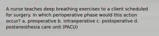 A nurse teaches deep breathing exercises to a client scheduled for surgery. In which perioperative phase would this action occur? a. preoperative b. intraoperative c. postoperative d. postanesthesia care unit (PACU)