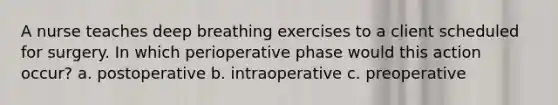 A nurse teaches deep breathing exercises to a client scheduled for surgery. In which perioperative phase would this action occur? a. postoperative b. intraoperative c. preoperative