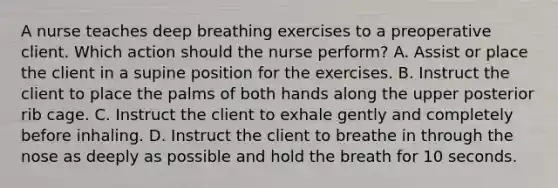 A nurse teaches deep breathing exercises to a preoperative client. Which action should the nurse perform? A. Assist or place the client in a supine position for the exercises. B. Instruct the client to place the palms of both hands along the upper posterior rib cage. C. Instruct the client to exhale gently and completely before inhaling. D. Instruct the client to breathe in through the nose as deeply as possible and hold the breath for 10 seconds.