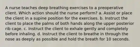 A nurse teaches deep breathing exercises to a preoperative client. Which action should the nurse perform? a. Assist or place the client in a supine position for the exercises. b. Instruct the client to place the palms of both hands along the upper posterior rib cage. c. Instruct the client to exhale gently and completely before inhaling. d. Instruct the client to breathe in through the nose as deeply as possible and hold the breath for 10 seconds.