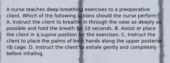 A nurse teaches deep-breathing exercises to a preoperative client. Which of the following actions should the nurse perform? A. Instruct the client to breathe in through the nose as deeply as possible and hold the breath for 10 seconds. B. Assist or place the client in a supine position for the exercises. C. Instruct the client to place the palms of both hands along the upper posterior rib cage. D. Instruct the client to exhale gently and completely before inhaling.