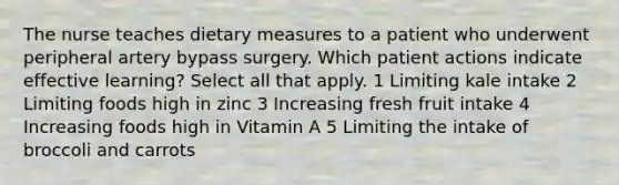 The nurse teaches dietary measures to a patient who underwent peripheral artery bypass surgery. Which patient actions indicate effective learning? Select all that apply. 1 Limiting kale intake 2 Limiting foods high in zinc 3 Increasing fresh fruit intake 4 Increasing foods high in Vitamin A 5 Limiting the intake of broccoli and carrots