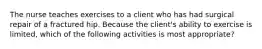 The nurse teaches exercises to a client who has had surgical repair of a fractured hip. Because the client's ability to exercise is limited, which of the following activities is most appropriate?