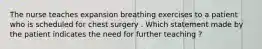 The nurse teaches expansion breathing exercises to a patient who is scheduled for chest surgery . Which statement made by the patient indicates the need for further teaching ?