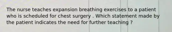 The nurse teaches expansion breathing exercises to a patient who is scheduled for chest surgery . Which statement made by the patient indicates the need for further teaching ?