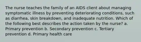 The nurse teaches the family of an AIDS client about managing symptomatic illness by preventing deteriorating conditions, such as diarrhea, skin breakdown, and inadequate nutrition. Which of the following best describes the action taken by the nurse? a. Primary prevention b. Secondary prevention c. Tertiary prevention d. Primary health care