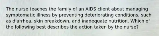 The nurse teaches the family of an AIDS client about managing symptomatic illness by preventing deteriorating conditions, such as diarrhea, skin breakdown, and inadequate nutrition. Which of the following best describes the action taken by the nurse?