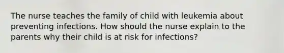 The nurse teaches the family of child with leukemia about preventing infections. How should the nurse explain to the parents why their child is at risk for infections?