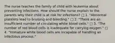 The nurse teaches the family of child with leukemia about preventing infections. How should the nurse explain to the parents why their child is at risk for infections? □ 1. "Abnormal platelets lead to bruising and bleeding." □ 2. "There are an insufficient number of circulating white blood cells." □ 3. "The number of red blood cells is inadequate for carrying oxygen." □ 4. "Immature white blood cells are incapable of handling an infectious process."