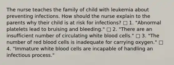 The nurse teaches the family of child with leukemia about preventing infections. How should the nurse explain to the parents why their child is at risk for infections? □ 1. "Abnormal platelets lead to bruising and bleeding." □ 2. "There are an insufficient number of circulating white blood cells." □ 3. "The number of red blood cells is inadequate for carrying oxygen." □ 4. "Immature white blood cells are incapable of handling an infectious process."