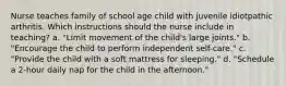 Nurse teaches family of school age child with juvenile idiotpathic arthritis. Which instructions should the nurse include in teaching? a. "Limit movement of the child's large joints." b. "Encourage the child to perform independent self-care." c. "Provide the child with a soft mattress for sleeping." d. "Schedule a 2-hour daily nap for the child in the afternoon."