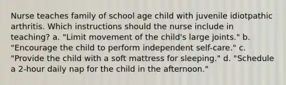 Nurse teaches family of school age child with juvenile idiotpathic arthritis. Which instructions should the nurse include in teaching? a. "Limit movement of the child's large joints." b. "Encourage the child to perform independent self-care." c. "Provide the child with a soft mattress for sleeping." d. "Schedule a 2-hour daily nap for the child in the afternoon."