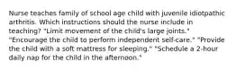 Nurse teaches family of school age child with juvenile idiotpathic arthritis. Which instructions should the nurse include in teaching? "Limit movement of the child's large joints." "Encourage the child to perform independent self-care." "Provide the child with a soft mattress for sleeping." "Schedule a 2-hour daily nap for the child in the afternoon."