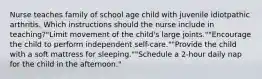 Nurse teaches family of school age child with juvenile idiotpathic arthritis. Which instructions should the nurse include in teaching?"Limit movement of the child's large joints.""Encourage the child to perform independent self-care.""Provide the child with a soft mattress for sleeping.""Schedule a 2-hour daily nap for the child in the afternoon."